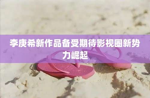 李庚希新作品备受期待影视圈新势力崛起