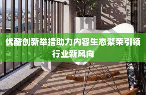 优酷创新举措助力内容生态繁荣引领行业新风向