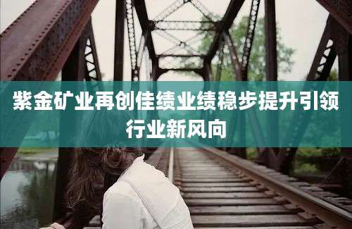 紫金矿业再创佳绩业绩稳步提升引领行业新风向