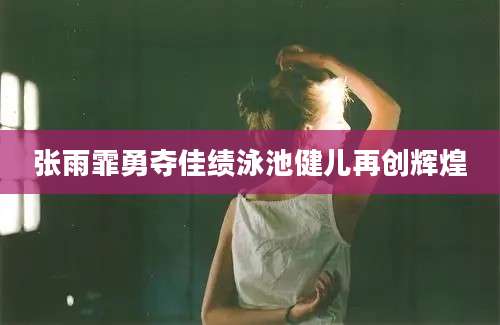张雨霏勇夺佳绩泳池健儿再创辉煌