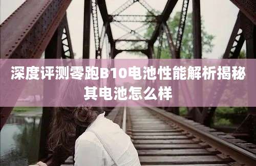深度评测零跑B10电池性能解析揭秘其电池怎么样