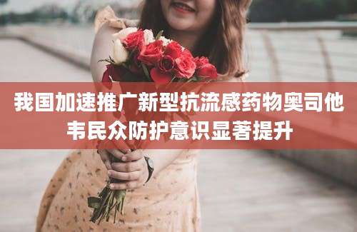 我国加速推广新型抗流感药物奥司他韦民众防护意识显著提升
