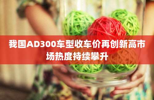 我国AD300车型收车价再创新高市场热度持续攀升