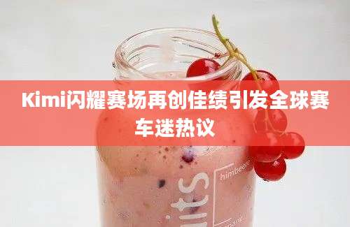 Kimi闪耀赛场再创佳绩引发全球赛车迷热议