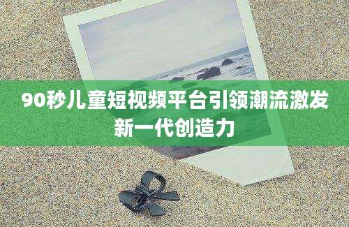 90秒儿童短视频平台引领潮流激发新一代创造力