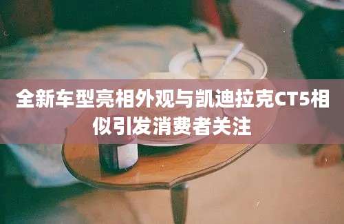 全新车型亮相外观与凯迪拉克CT5相似引发消费者关注