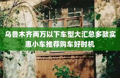 乌鲁木齐两万以下车型大汇总多款实惠小车推荐购车好时机
