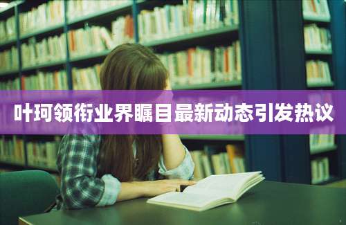 叶珂领衔业界瞩目最新动态引发热议