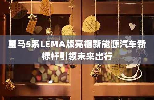 宝马5系LEMA版亮相新能源汽车新标杆引领未来出行