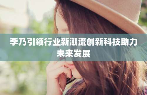 李乃引领行业新潮流创新科技助力未来发展