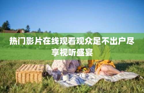 热门影片在线观看观众足不出户尽享视听盛宴