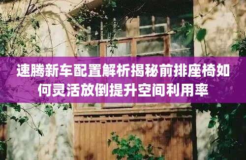 速腾新车配置解析揭秘前排座椅如何灵活放倒提升空间利用率