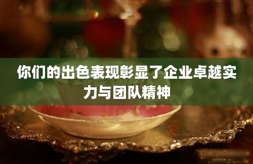 你们的出色表现彰显了企业卓越实力与团队精神
