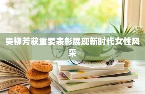 吴柳芳获重要表彰展现新时代女性风采