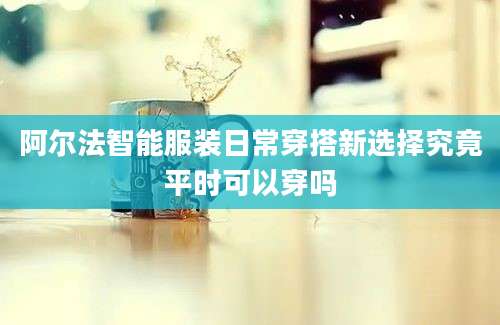 阿尔法智能服装日常穿搭新选择究竟平时可以穿吗