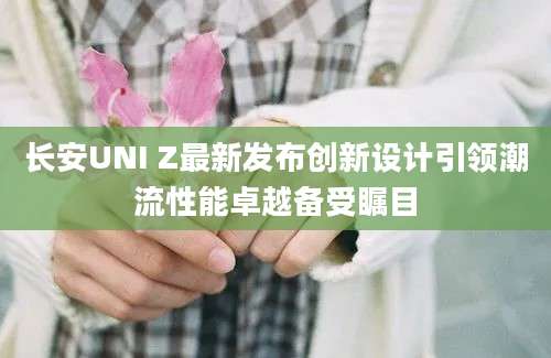长安UNI Z最新发布创新设计引领潮流性能卓越备受瞩目