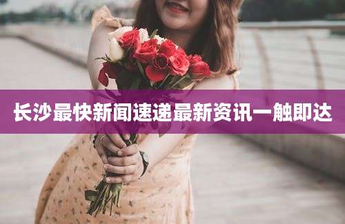 长沙最快新闻速递最新资讯一触即达