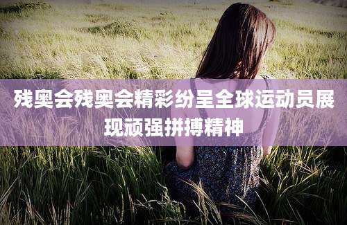 残奥会残奥会精彩纷呈全球运动员展现顽强拼搏精神