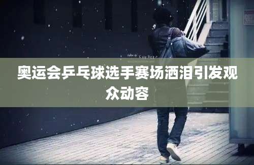 奥运会乒乓球选手赛场洒泪引发观众动容
