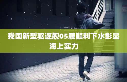 我国新型驱逐舰05腰顺利下水彰显海上实力