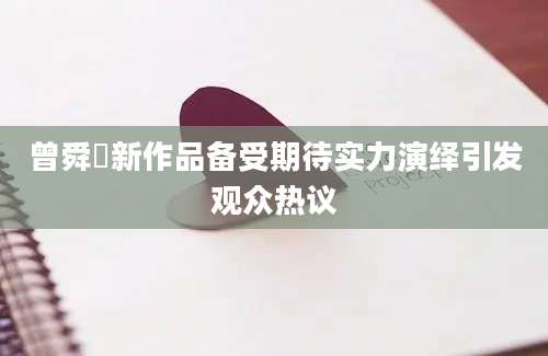 曾舜晞新作品备受期待实力演绎引发观众热议