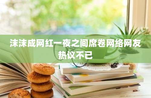 沫沫成网红一夜之间席卷网络网友热议不已