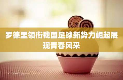 罗德里领衔我国足球新势力崛起展现青春风采