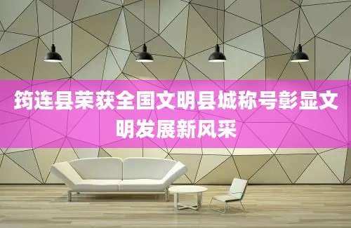 筠连县荣获全国文明县城称号彰显文明发展新风采