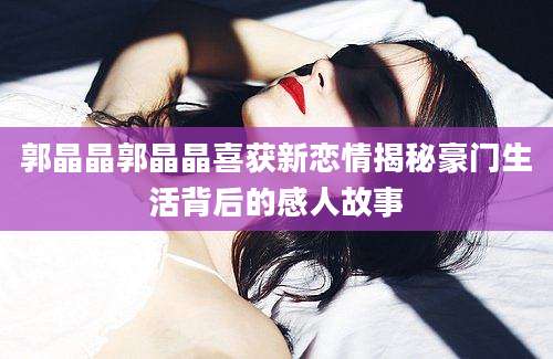 郭晶晶郭晶晶喜获新恋情揭秘豪门生活背后的感人故事