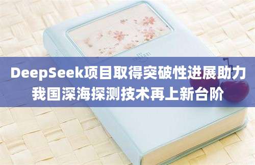 DeepSeek项目取得突破性进展助力我国深海探测技术再上新台阶