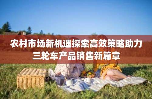 农村市场新机遇探索高效策略助力三轮车产品销售新篇章
