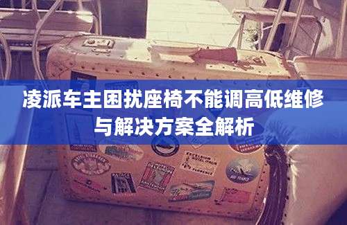 凌派车主困扰座椅不能调高低维修与解决方案全解析