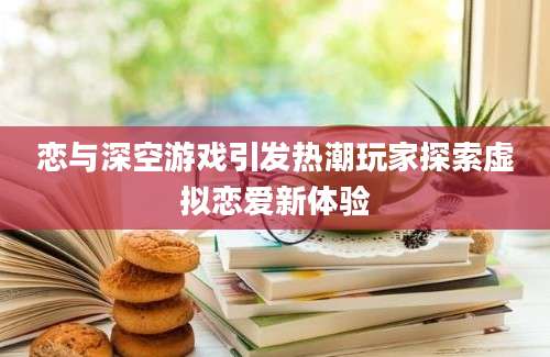恋与深空游戏引发热潮玩家探索虚拟恋爱新体验