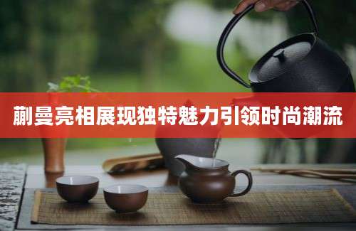 蒯曼亮相展现独特魅力引领时尚潮流