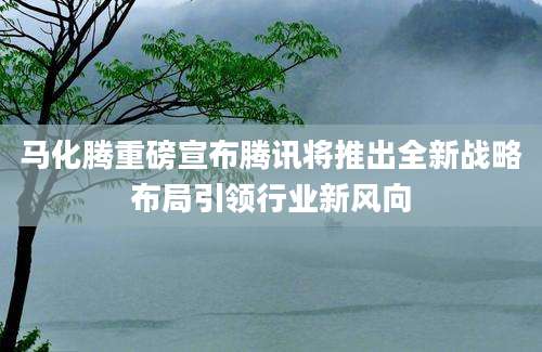 马化腾重磅宣布腾讯将推出全新战略布局引领行业新风向